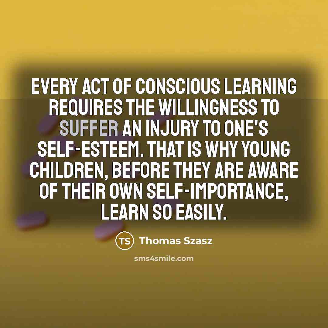 “Every act of conscious learning requires the willingness to suffer an injury to one's self-esteem. That is why young children, before they are aware of their own self-importance, learn so easily.” quote by Thomas Szasz
