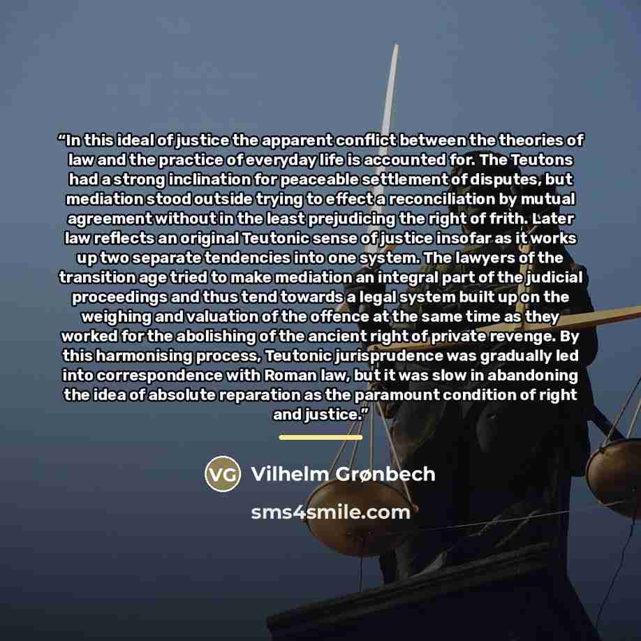 “In this ideal of justice the apparent conflict between the theories of law and the practice of everyday life is accounted for. The Teutons had a strong inclination for peaceable settlement of disputes, but mediation stood outside trying to effect a reconciliation by mutual agreement without in the…” quote by Vilhelm Grønbech