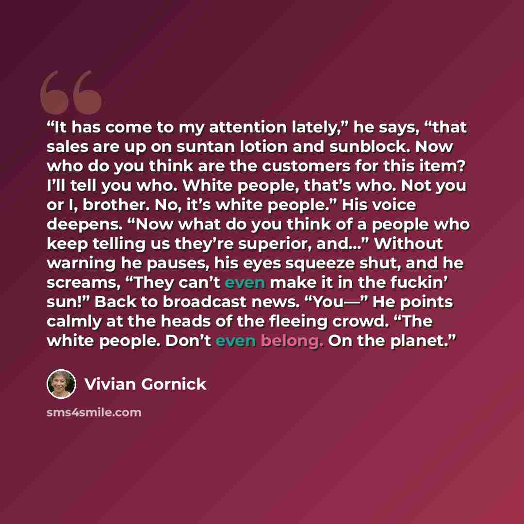 “It has come to my attention lately,” he says, “that sales are up on suntan lotion and sunblock. Now who do you think are the customers for this item? I’ll tell you who. White people, that’s who. Not you or I, brother. No, it’s white people.” His voice deepens. “Now what do you think of a people…” quote by Vivian Gornick