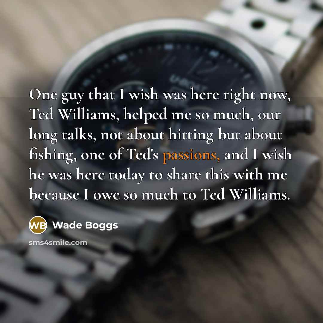 “One guy that I wish was here right now, Ted Williams, helped me so much, our long talks, not about hitting but about fishing, one of Ted's passions, and I wish he was here today to share this with me because I owe so much to Ted Williams.” quote by Wade Boggs