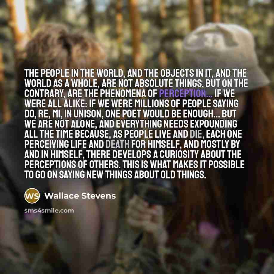 “The people in the world, and the objects in it, and the world as a whole, are not absolute things, but on the contrary, are the phenomena of perception... If we were all alike: if we were millions of people saying do, re, mi, in unison, One poet would be enough... But we are not alone, and…” quote by Wallace Stevens