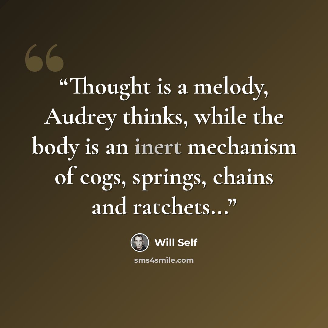 “Thought is a melody, Audrey thinks, while the body is an inert mechanism of cogs, springs, chains and ratchets...” quote by Will Self
