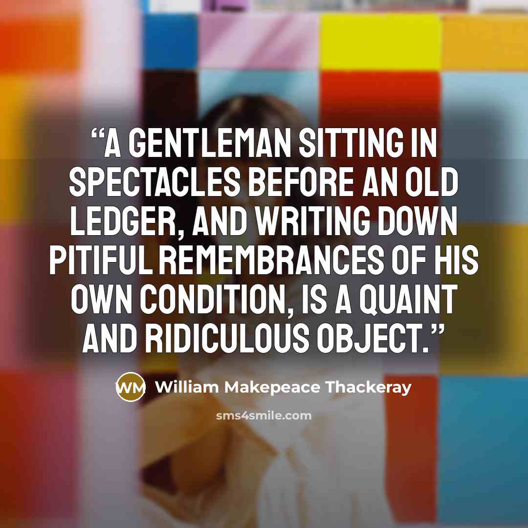 “A gentleman sitting in spectacles before an old ledger, and writing down pitiful remembrances of his own condition, is a quaint and ridiculous object.” quote by William Makepeace Thackeray