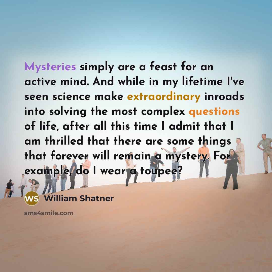 “Mysteries simply are a feast for an active mind. And while in my lifetime I've seen science make extraordinary inroads into solving the most complex questions of life, after all this time I admit that I am thrilled that there are some things that forever will remain a mystery. For example, do I…” quote by William Shatner