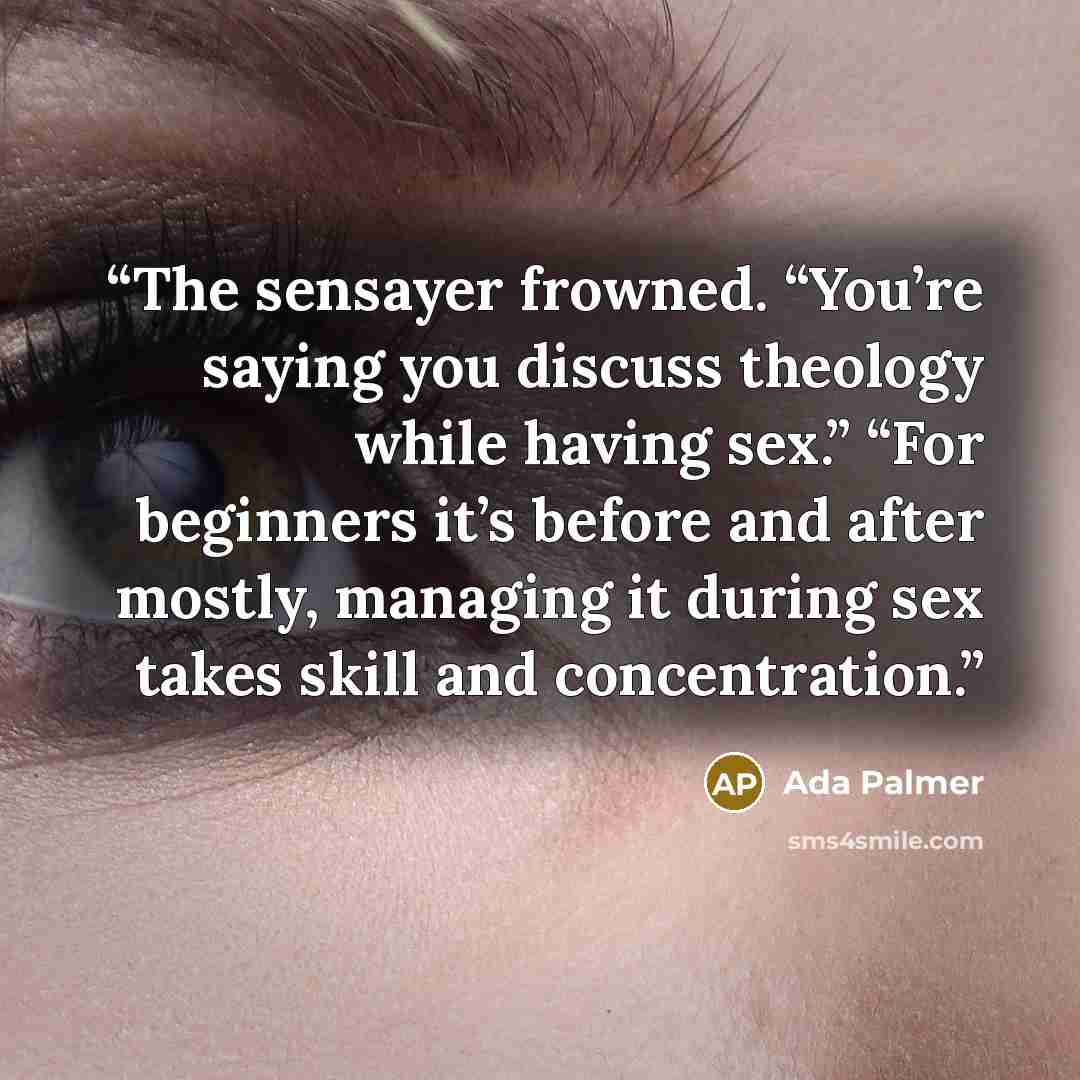 “The sensayer frowned. “You’re saying you discuss theology while having sex.” “For beginners it’s before and after mostly, managing it during sex takes skill and concentration.” quote by Ada Palmer