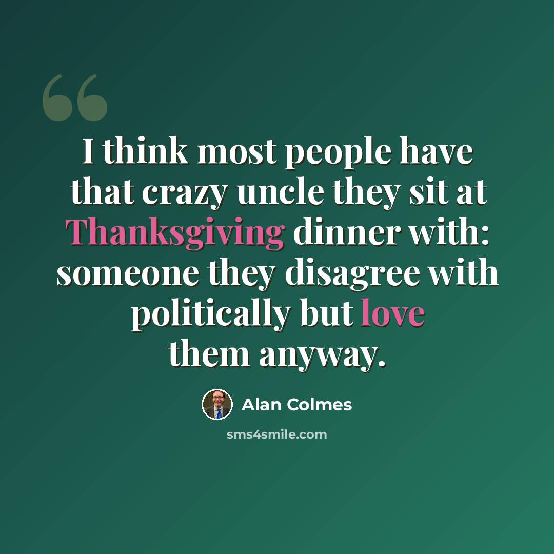 “I think most people have that crazy uncle they sit at Thanksgiving dinner with: someone they disagree with politically but love them anyway.” quote by Alan Colmes