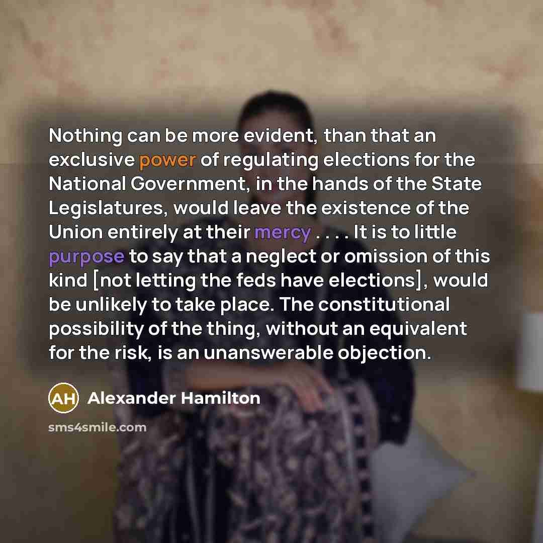 “Nothing can be more evident, than that an exclusive power of regulating elections for the National Government, in the hands of the State Legislatures, would leave the existence of the Union entirely at their mercy . . . . It is to little purpose to say that a neglect or omission of this kind [not…” quote by Alexander Hamilton
