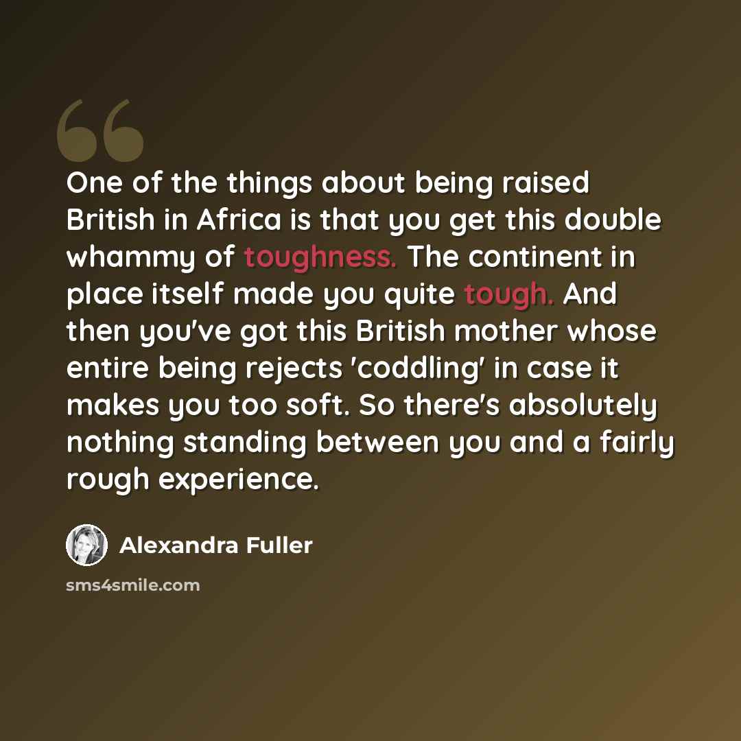 “One of the things about being raised British in Africa is that you get this double whammy of toughness. The continent in place itself made you quite tough. And then you've got this British mother whose entire being rejects 'coddling' in case it makes you too soft. So there's absolutely nothing…” quote by Alexandra Fuller