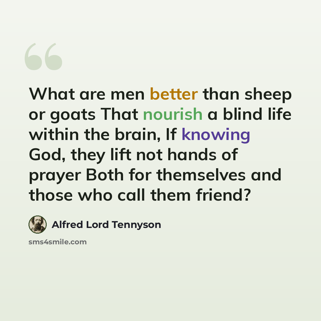 “What are men better than sheep or goats That nourish a blind life within the brain, If knowing God, they lift not hands of prayer Both for themselves and those who call them friend?” quote by Alfred Lord Tennyson