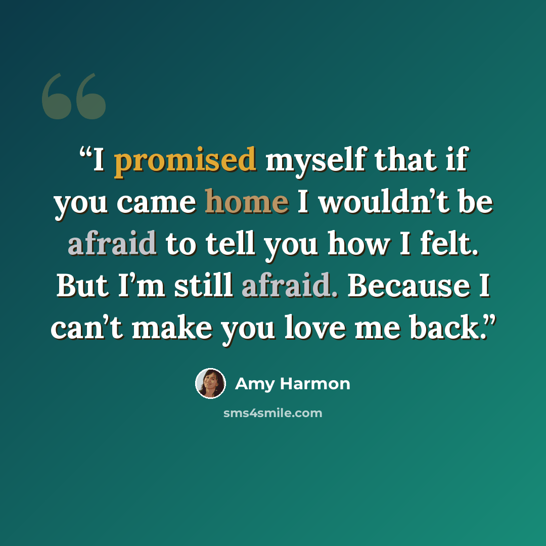 “I promised myself that if you came home I wouldn’t be afraid to tell you how I felt. But I’m still afraid. Because I can’t make you love me back.” quote by Amy Harmon