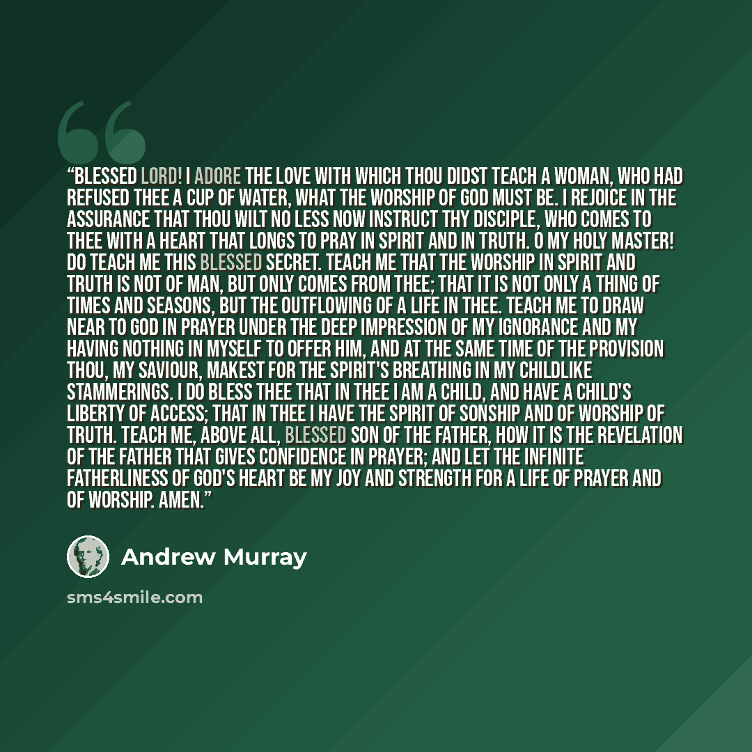 “Blessed Lord! I adore the love with which Thou didst teach a woman, who had refused Thee a cup of water, what the worship of God must be. I rejoice in the assurance that Thou wilt no less now instruct Thy disciple, who comes to Thee with a heart that longs to pray in spirit and in truth. O my Holy…” quote by Andrew Murray