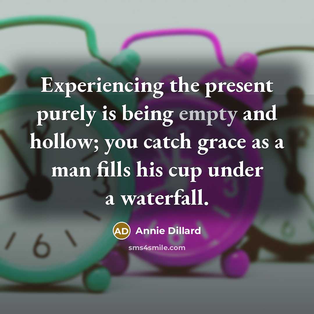 “Experiencing the present purely is being empty and hollow; you catch grace as a man fills his cup under a waterfall.” quote by Annie Dillard