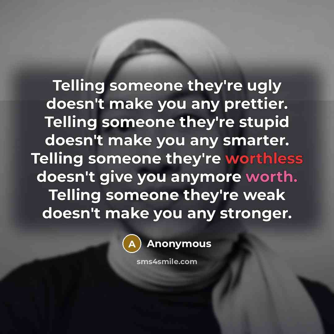 “Telling someone they're ugly doesn't make you any prettier. Telling someone they're stupid doesn't make you any smarter. Telling someone they're worthless doesn't give you anymore worth. Telling someone they're weak doesn't make you any stronger.” quote by Anonymous