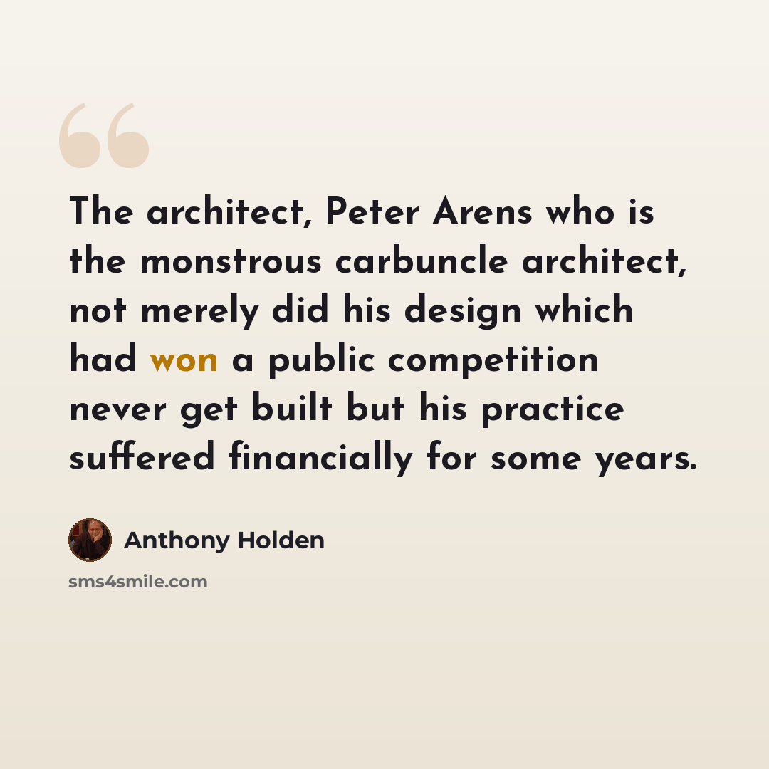 “The architect, Peter Arens who is the monstrous carbuncle architect, not merely did his design which had won a public competition never get built but his practice suffered financially for some years.” quote by Anthony Holden