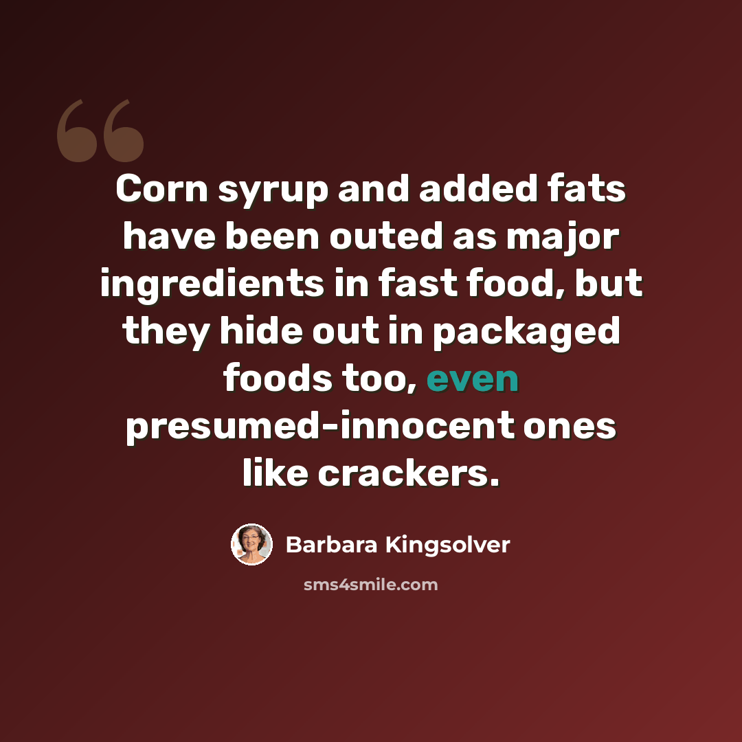 “Corn syrup and added fats have been outed as major ingredients in fast food, but they hide out in packaged foods too, even presumed-innocent ones like crackers.” quote by Barbara Kingsolver