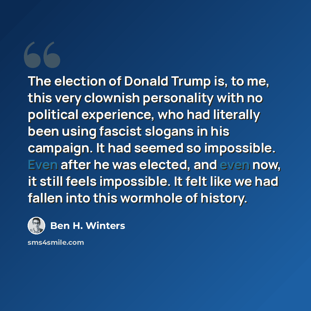 “The election of Donald Trump is, to me, this very clownish personality with no political experience, who had literally been using fascist slogans in his campaign. It had seemed so impossible. Even after he was elected, and even now, it still feels impossible. It felt like we had fallen into this…” quote by Ben H. Winters