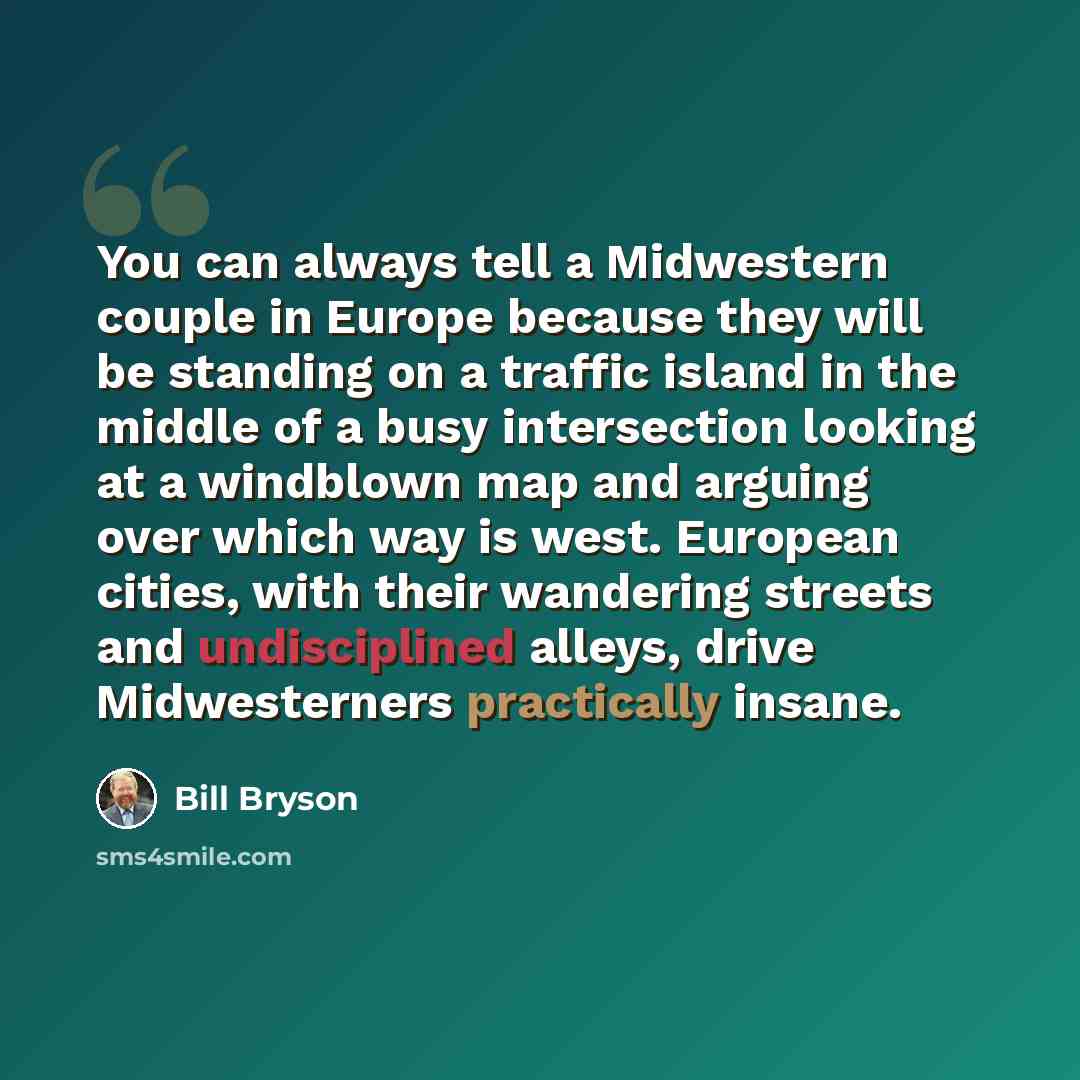 “You can always tell a Midwestern couple in Europe because they will be standing on a traffic island in the middle of a busy intersection looking at a windblown map and arguing over which way is west. European cities, with their wandering streets and undisciplined alleys, drive Midwesterners…” quote by Bill Bryson