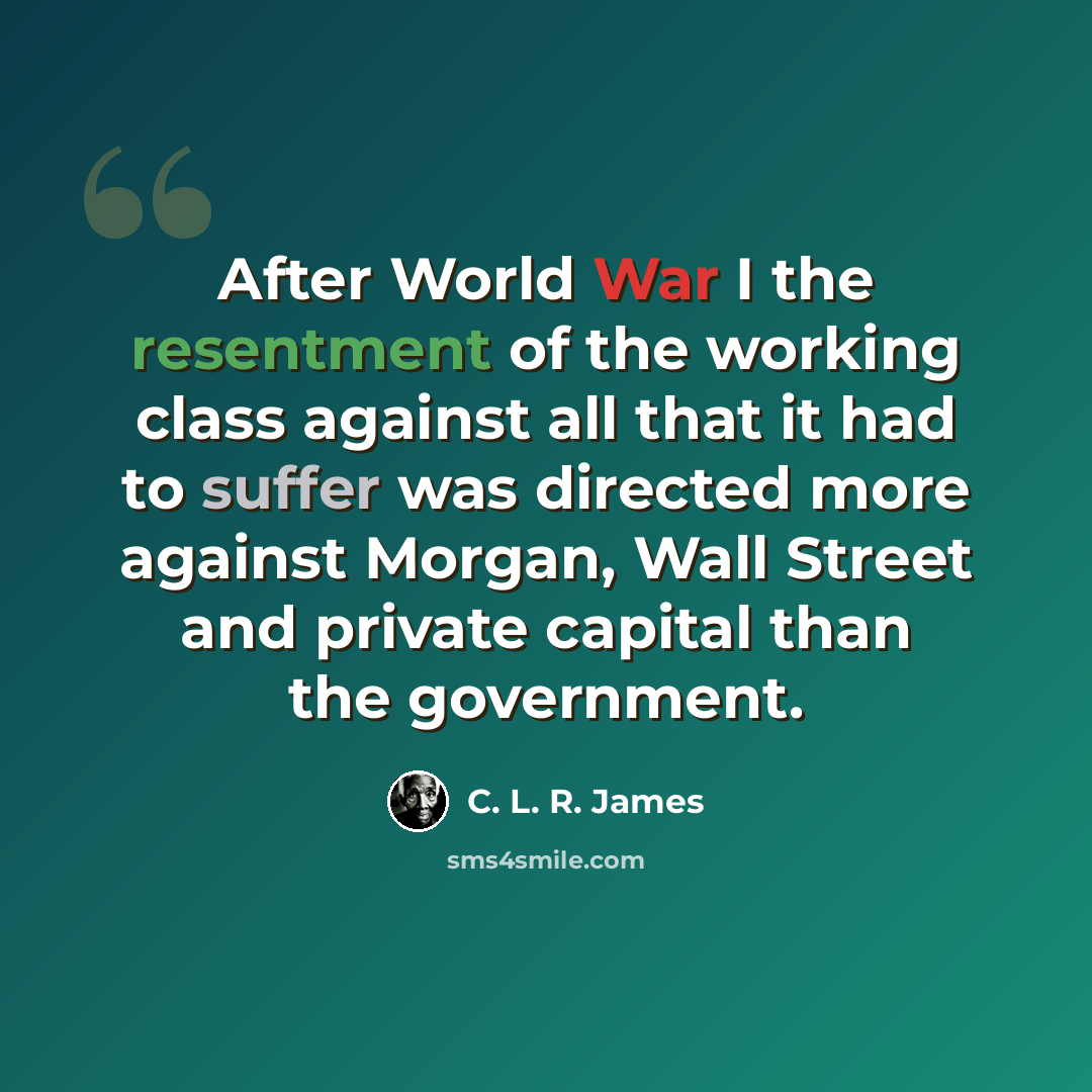 “After World War I the resentment of the working class against all that it had to suffer was directed more against Morgan, Wall Street and private capital than the government.” quote by C. L. R. James