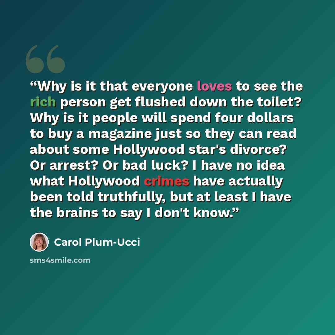 “Why is it that everyone loves to see the rich person get flushed down the toilet? Why is it people will spend four dollars to buy a magazine just so they can read about some Hollywood star's divorce? Or arrest? Or bad luck? I have no idea what Hollywood crimes have actually been told truthfully…” quote by Carol Plum-Ucci