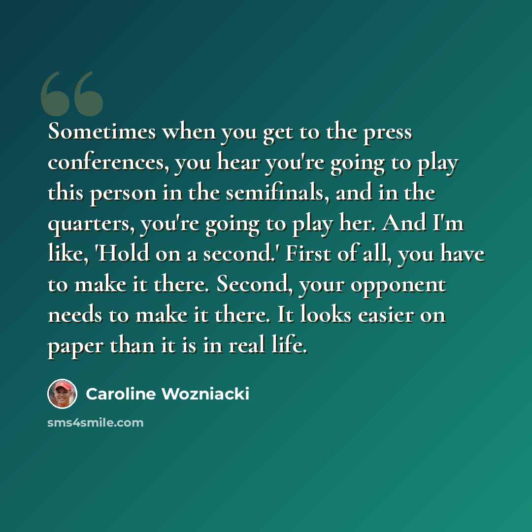 “Sometimes when you get to the press conferences, you hear you're going to play this person in the semifinals, and in the quarters, you're going to play her. And I'm like, 'Hold on a second.' First of all, you have to make it there. Second, your opponent needs to make it there. It looks easier on…” quote by Caroline Wozniacki