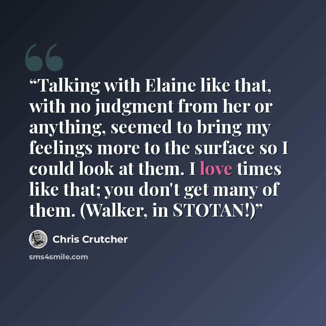 “Talking with Elaine like that, with no judgment from her or anything, seemed to bring my feelings more to the surface so I could look at them. I love times like that; you don't get many of them. (Walker, in STOTAN!)” quote by Chris Crutcher