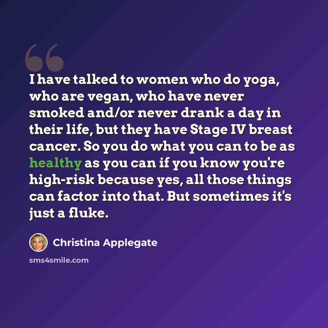 “I have talked to women who do yoga, who are vegan, who have never smoked and/or never drank a day in their life, but they have Stage IV breast cancer. So you do what you can to be as healthy as you can if you know you're high-risk because yes, all those things can factor into that. But sometimes…” quote by Christina Applegate