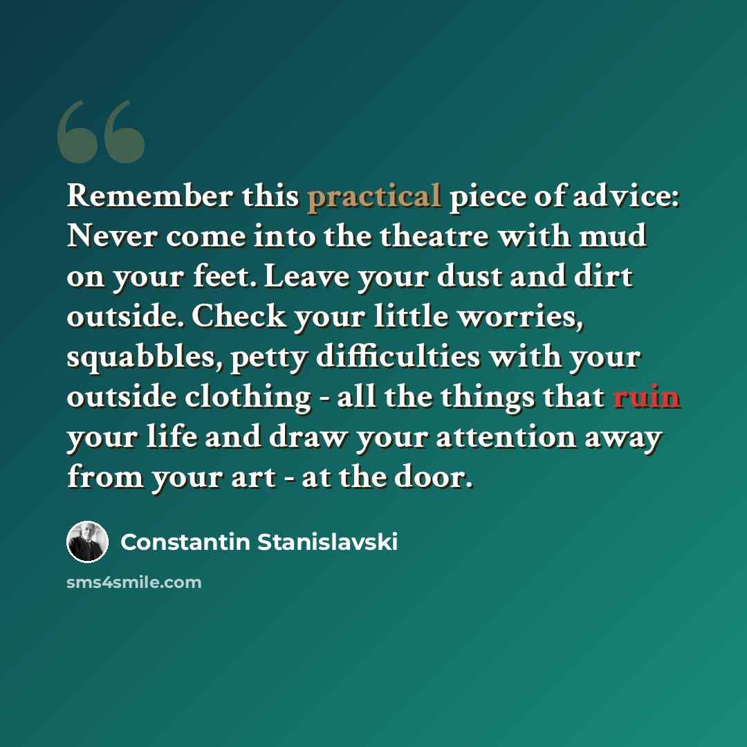 “Remember this practical piece of advice: Never come into the theatre with mud on your feet. Leave your dust and dirt outside. Check your little worries, squabbles, petty difficulties with your outside clothing - all the things that ruin your life and draw your attention away from your art - at the…” quote by Constantin Stanislavski