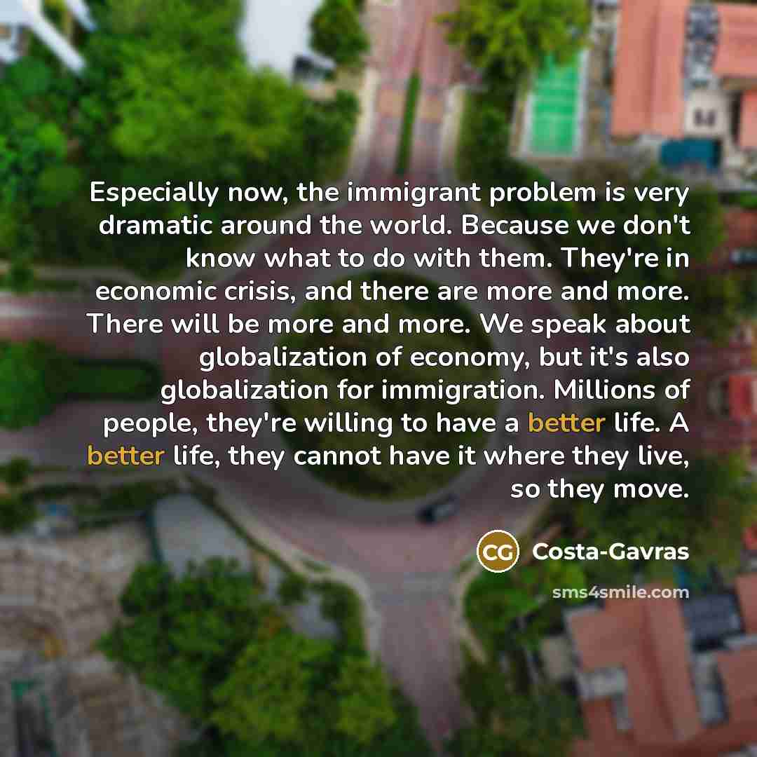 “Especially now, the immigrant problem is very dramatic around the world. Because we don't know what to do with them. They're in economic crisis, and there are more and more. There will be more and more. We speak about globalization of economy, but it's also globalization for immigration. Millions…” quote by Costa-Gavras