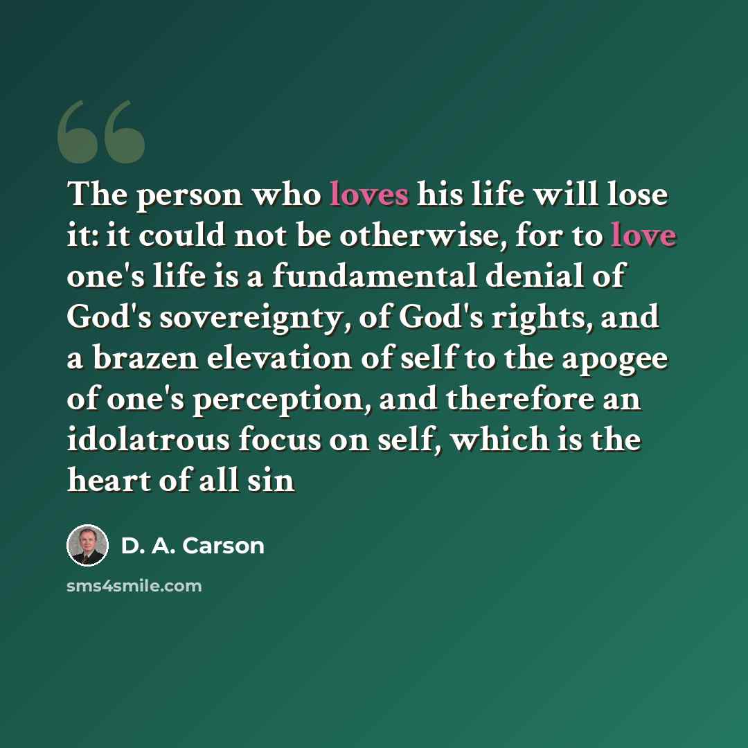 “The person who loves his life will lose it: it could not be otherwise, for to love one's life is a fundamental denial of God's sovereignty, of God's rights, and a brazen elevation of self to the apogee of one's perception, and therefore an idolatrous focus on self, which is the heart of all sin” quote by D. A. Carson