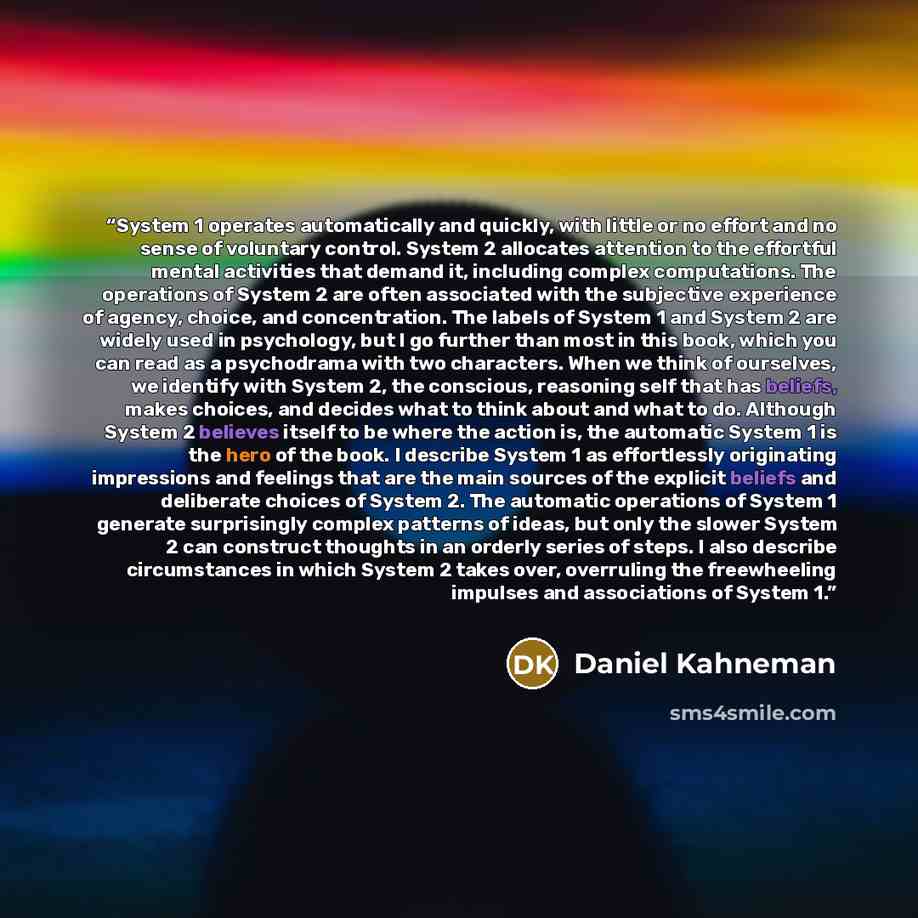 “System 1 operates automatically and quickly, with little or no effort and no sense of voluntary control. System 2 allocates attention to the effortful mental activities that demand it, including complex computations. The operations of System 2 are often associated with the subjective experience of…” quote by Daniel Kahneman