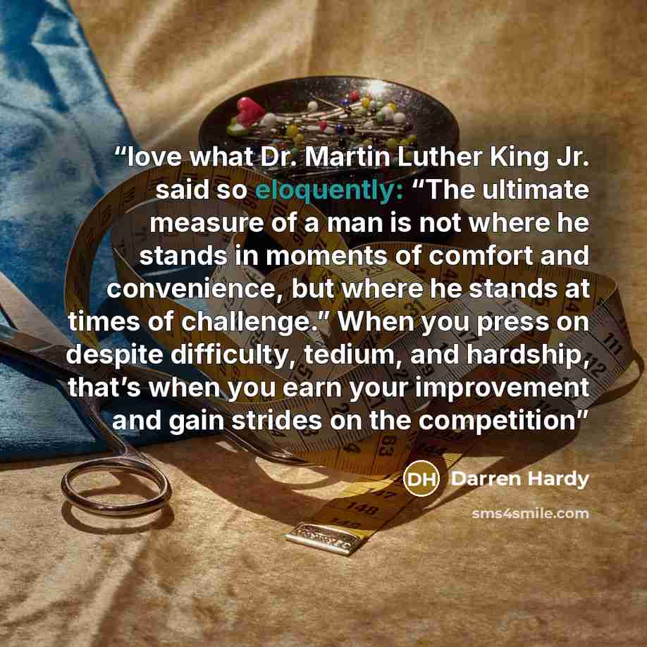 “love what Dr. Martin Luther King Jr. said so eloquently: “The ultimate measure of a man is not where he stands in moments of comfort and convenience, but where he stands at times of challenge.” When you press on despite difficulty, tedium, and hardship, that’s when you earn your improvement and…” quote by Darren Hardy