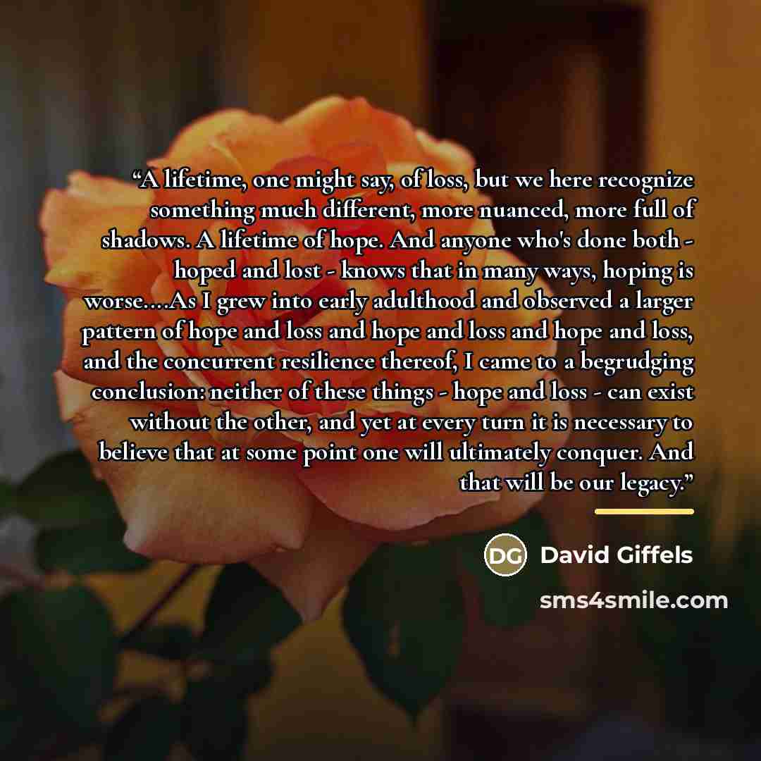 “A lifetime, one might say, of loss, but we here recognize something much different, more nuanced, more full of shadows. A lifetime of hope. And anyone who's done both - hoped and lost - knows that in many ways, hoping is worse…As I grew into early adulthood and observed a larger pattern of hope…” quote by David Giffels