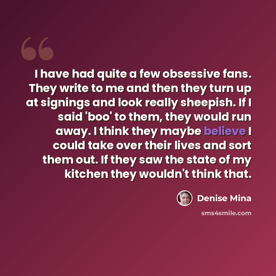 “I have had quite a few obsessive fans. They write to me and then they turn up at signings and look really sheepish. If I said 'boo' to them, they would run away. I think they maybe believe I could take over their lives and sort them out. If they saw the state of my kitchen they wouldn't think that.” quote by Denise Mina