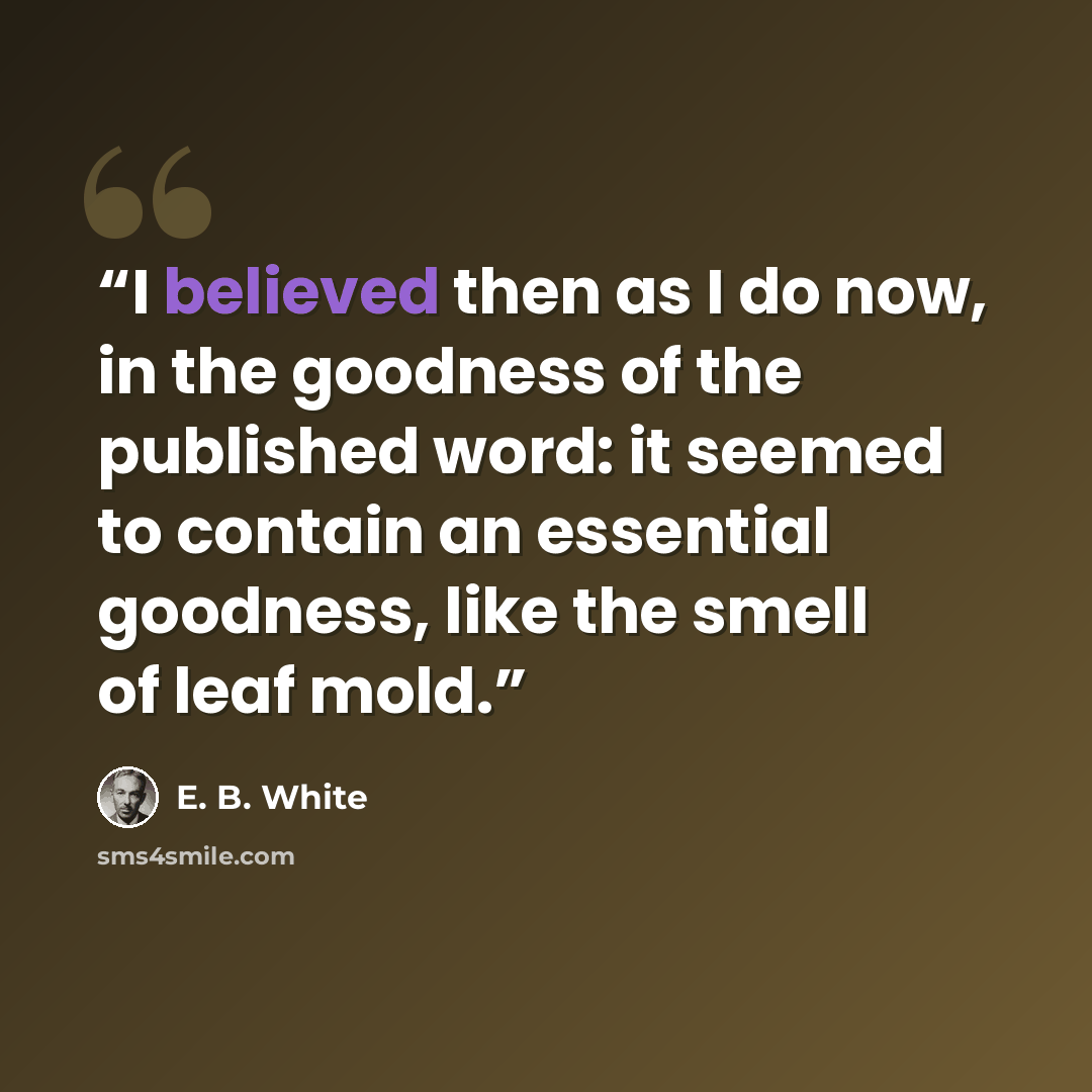 “I believed then as I do now, in the goodness of the published word: it seemed to contain an essential goodness, like the smell of leaf mold.” quote by E. B. White