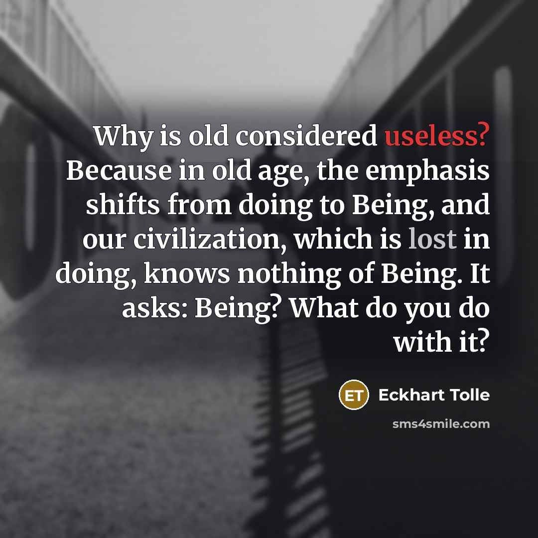 “Why is old considered useless? Because in old age, the emphasis shifts from doing to Being, and our civilization, which is lost in doing, knows nothing of Being. It asks: Being? What do you do with it?” quote by Eckhart Tolle
