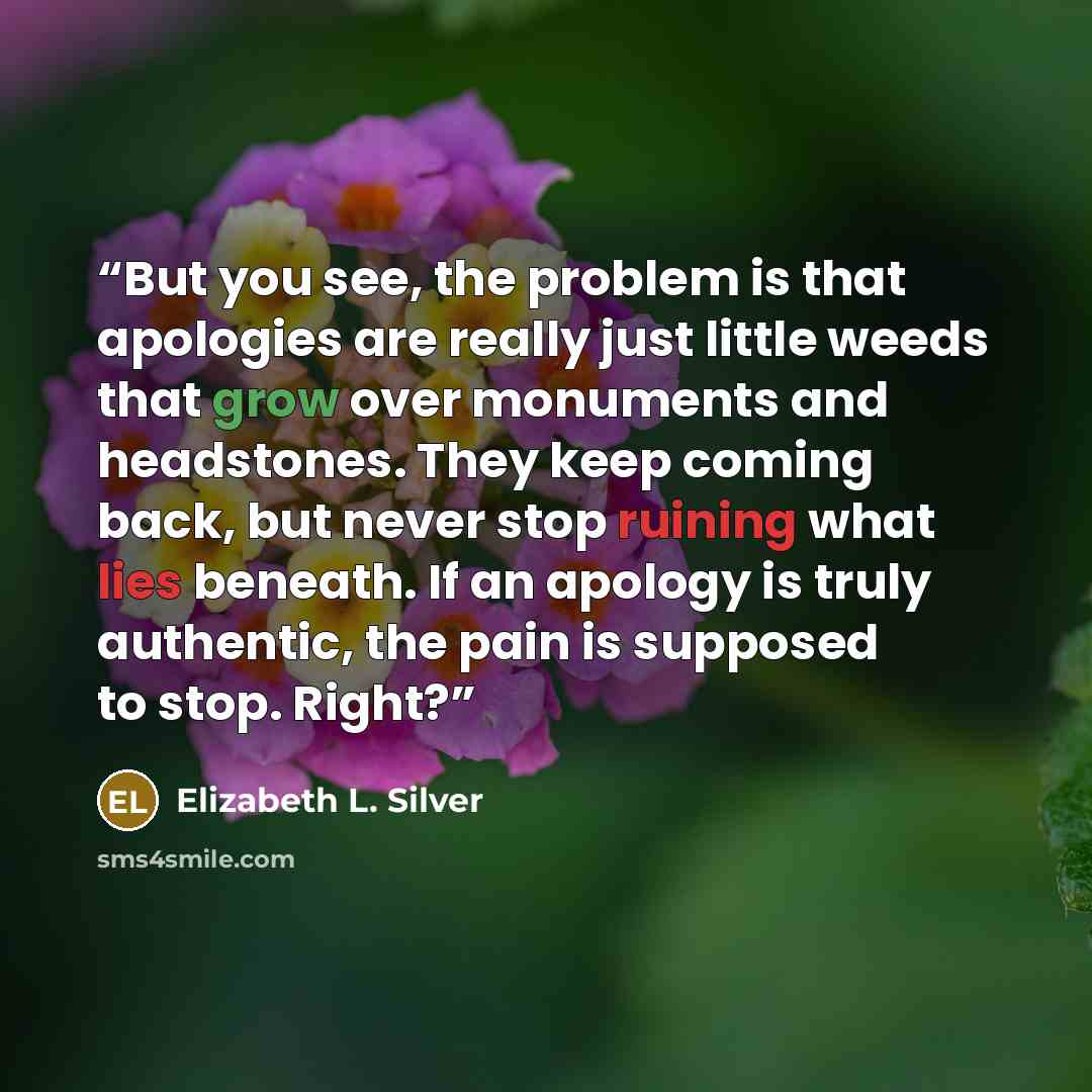 “But you see, the problem is that apologies are really just little weeds that grow over monuments and headstones. They keep coming back, but never stop ruining what lies beneath. If an apology is truly authentic, the pain is supposed to stop. Right?” quote by Elizabeth L. Silver