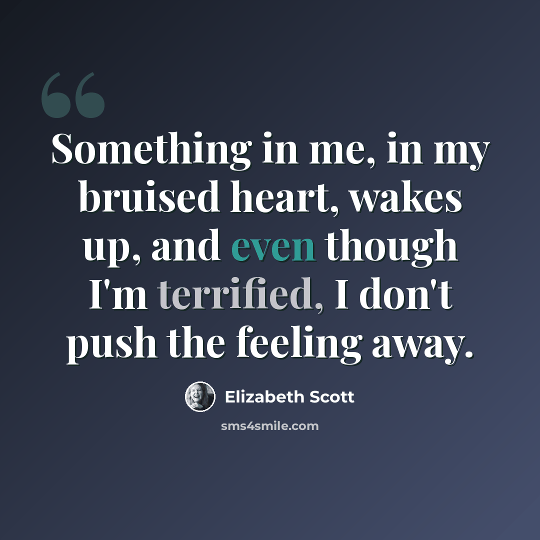 “Something in me, in my bruised heart, wakes up, and even though I'm terrified, I don't push the feeling away.” quote by Elizabeth Scott