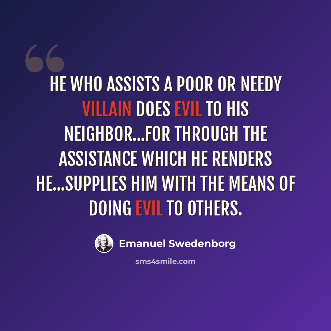 “He who assists a poor or needy villain does evil to his neighbor...for through the assistance which he renders he...supplies him with the means of doing evil to others.” quote by Emanuel Swedenborg