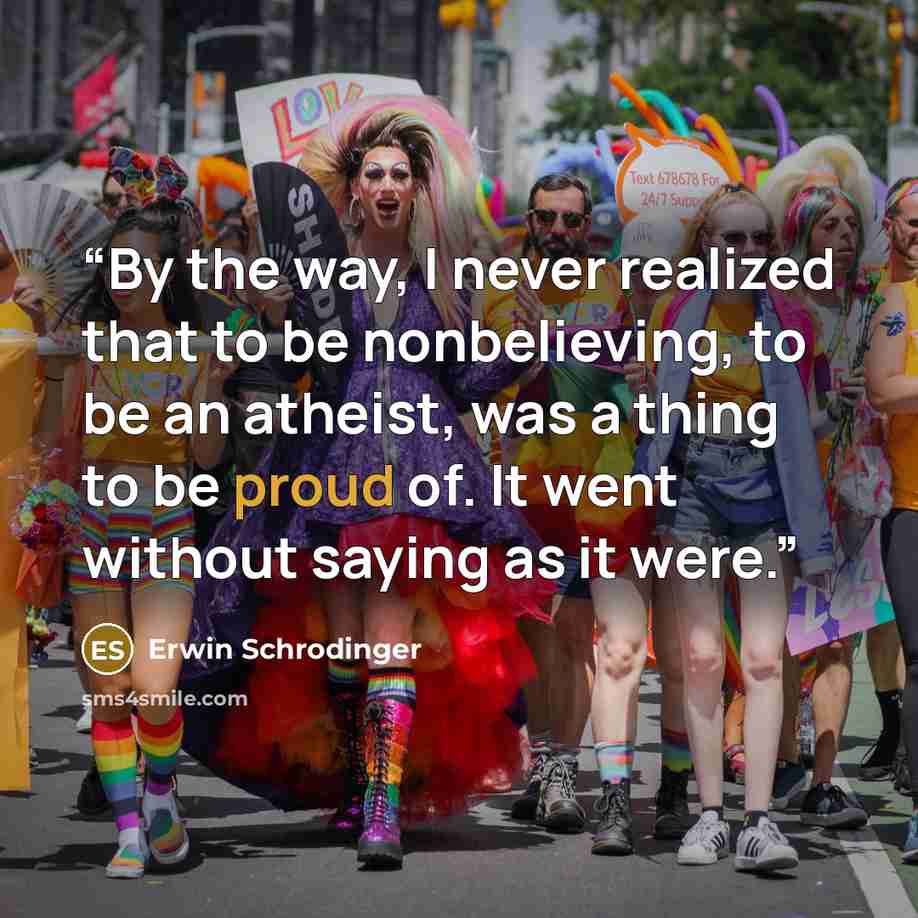 “By the way, I never realized that to be nonbelieving, to be an atheist, was a thing to be proud of. It went without saying as it were.” quote by Erwin Schrödinger