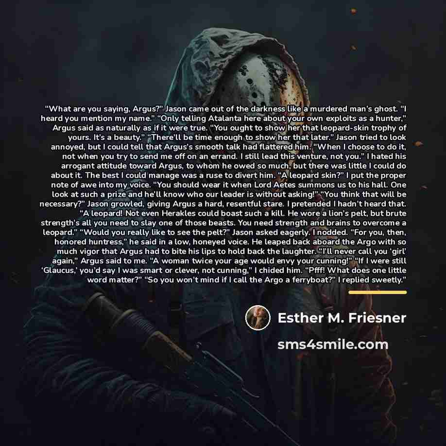 “What are you saying, Argus?” Jason came out of the darkness like a murdered man’s ghost. “I heard you mention my name.” “Only telling Atalanta here about your own exploits as a hunter,” Argus said as naturally as if it were true. “You ought to show her that leopard-skin trophy of yours. It’s a…” quote by Esther M. Friesner