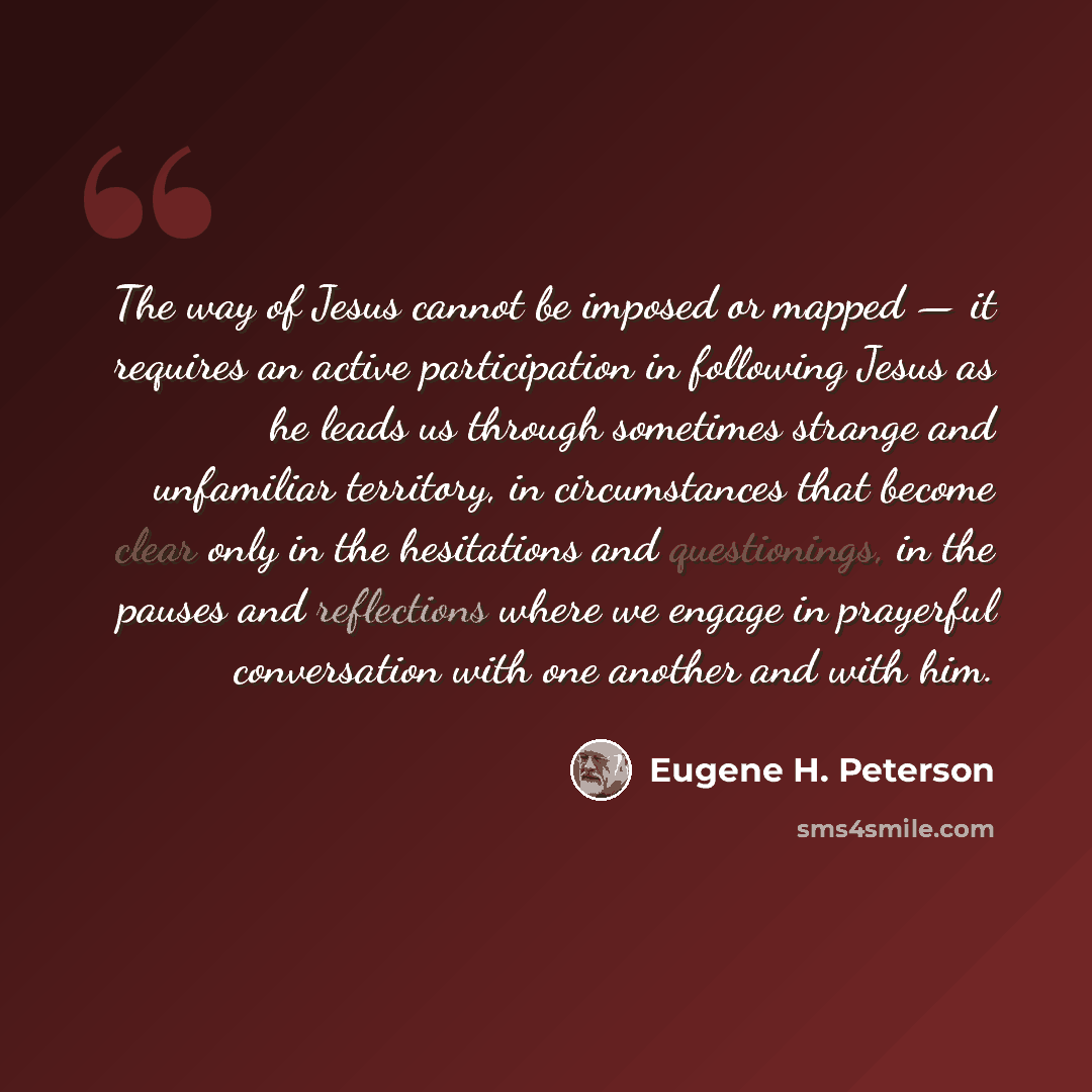 “The way of Jesus cannot be imposed or mapped — it requires an active participation in following Jesus as he leads us through sometimes strange and unfamiliar territory, in circumstances that become clear only in the hesitations and questionings, in the pauses and reflections where we engage in…” quote by Eugene H. Peterson