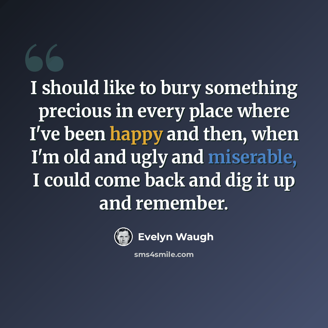 “I should like to bury something precious in every place where I've been happy and then, when I'm old and ugly and miserable, I could come back and dig it up and remember.” quote by Evelyn Waugh