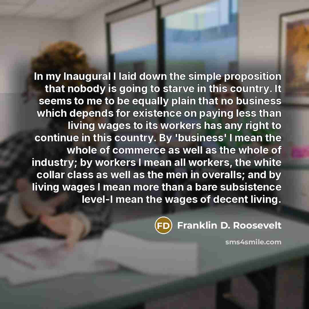 “In my Inaugural I laid down the simple proposition that nobody is going to starve in this country. It seems to me to be equally plain that no business which depends for existence on paying less than living wages to its workers has any right to continue in this country. By 'business' I mean the…” quote by Franklin D. Roosevelt