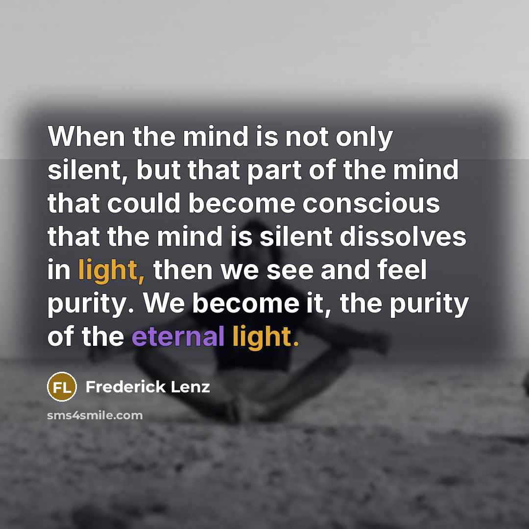 “When the mind is not only silent, but that part of the mind that could become conscious that the mind is silent dissolves in light, then we see and feel purity. We become it, the purity of the eternal light.” quote by Frederick Lenz