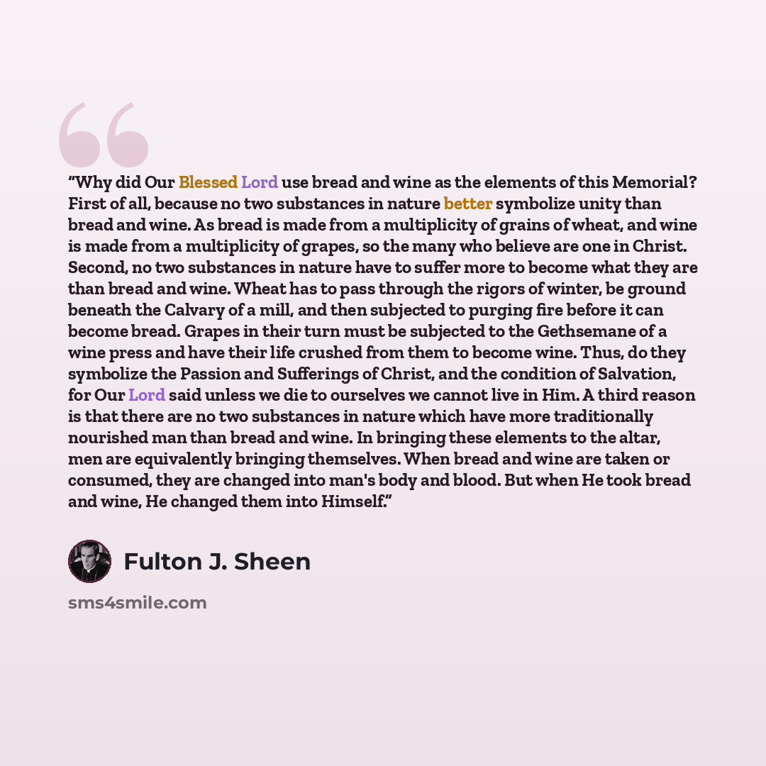 “Why did Our Blessed Lord use bread and wine as the elements of this Memorial? First of all, because no two substances in nature better symbolize unity than bread and wine. As bread is made from a multiplicity of grains of wheat, and wine is made from a multiplicity of grapes, so the many who…” quote by Fulton J. Sheen