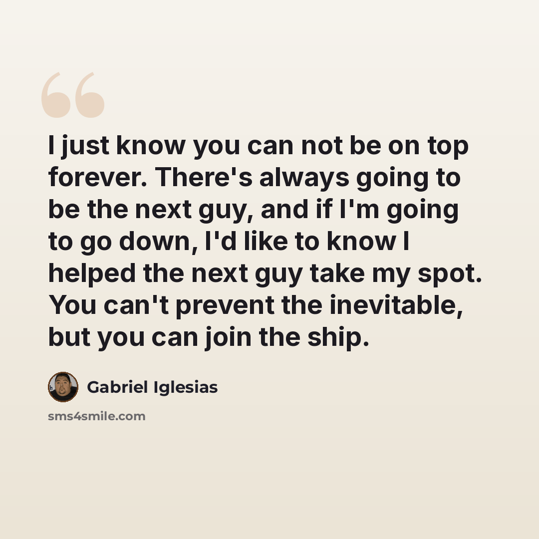 “I just know you can not be on top forever. There's always going to be the next guy, and if I'm going to go down, I'd like to know I helped the next guy take my spot. You can't prevent the inevitable, but you can join the ship.” quote by Gabriel Iglesias
