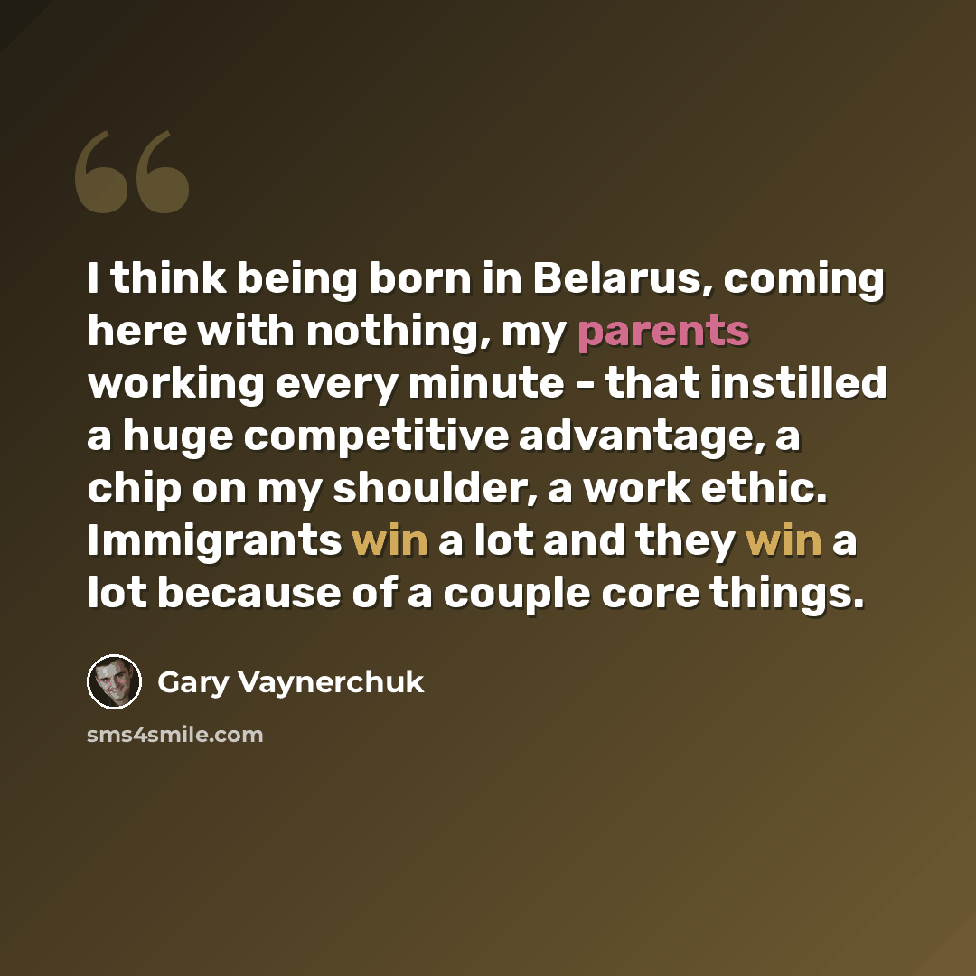“I think being born in Belarus, coming here with nothing, my parents working every minute - that instilled a huge competitive advantage, a chip on my shoulder, a work ethic. Immigrants win a lot and they win a lot because of a couple core things.” quote by Gary Vaynerchuk