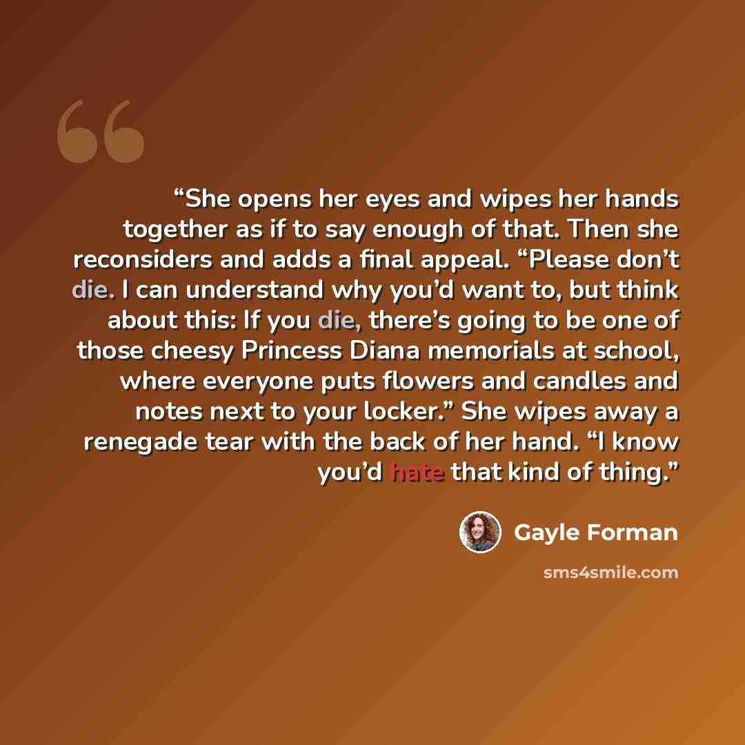 “She opens her eyes and wipes her hands together as if to say enough of that. Then she reconsiders and adds a final appeal. “Please don’t die. I can understand why you’d want to, but think about this: If you die, there’s going to be one of those cheesy Princess Diana memorials at school, where…” quote by Gayle Forman