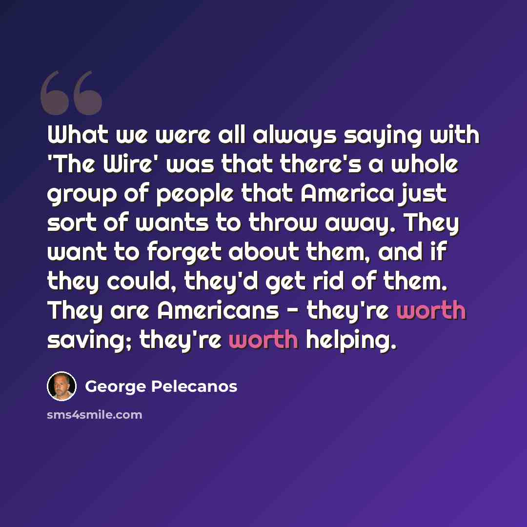 “What we were all always saying with 'The Wire' was that there's a whole group of people that America just sort of wants to throw away. They want to forget about them, and if they could, they'd get rid of them. They are Americans - they're worth saving; they're worth helping.” quote by George Pelecanos