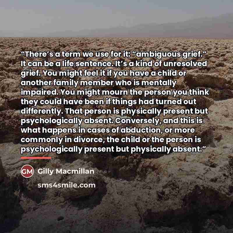 “There’s a term we use for it: “ambiguous grief.” It can be a life sentence. It’s a kind of unresolved grief. You might feel it if you have a child or another family member who is mentally impaired. You might mourn the person you think they could have been if things had turned out differently. That…” quote by Gilly Macmillan